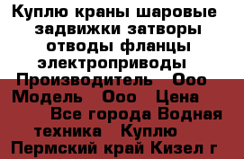 Куплю краны шаровые  задвижки затворы отводы фланцы электроприводы › Производитель ­ Ооо › Модель ­ Ооо › Цена ­ 2 000 - Все города Водная техника » Куплю   . Пермский край,Кизел г.